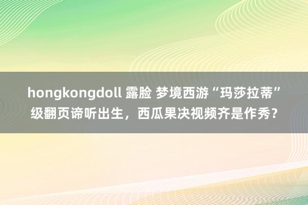 hongkongdoll 露脸 梦境西游“玛莎拉蒂”级翻页谛听出生，西瓜果决视频齐是作秀？