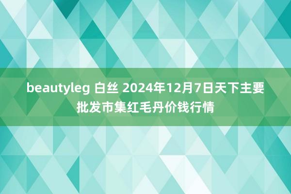 beautyleg 白丝 2024年12月7日天下主要批发市集红毛丹价钱行情