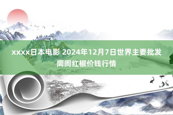 xxxx日本电影 2024年12月7日世界主要批发阛阓红椒价钱行情