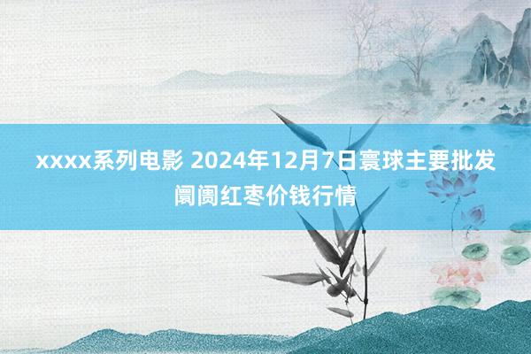 xxxx系列电影 2024年12月7日寰球主要批发阛阓红枣价钱行情