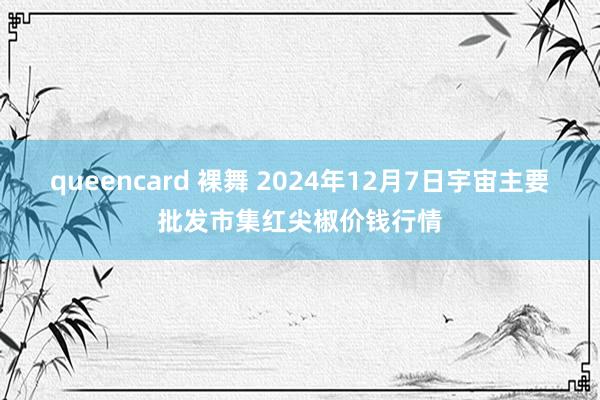 queencard 裸舞 2024年12月7日宇宙主要批发市集红尖椒价钱行情