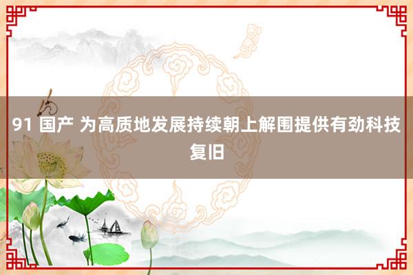 91 国产 为高质地发展持续朝上解围提供有劲科技复旧