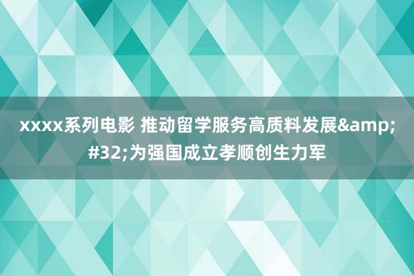 xxxx系列电影 推动留学服务高质料发展&#32;为强国成立孝顺创生力军