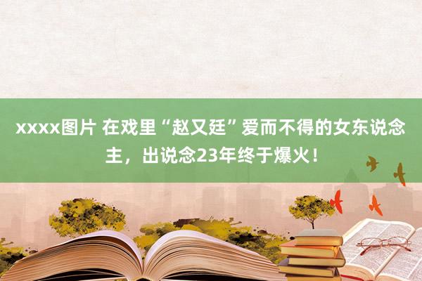 xxxx图片 在戏里“赵又廷”爱而不得的女东说念主，出说念23年终于爆火！