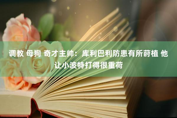 调教 母狗 奇才主帅：库利巴利防患有所莳植 他让小波特打得很重荷