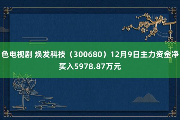 色电视剧 焕发科技（300680）12月9日主力资金净买入5978.87万元