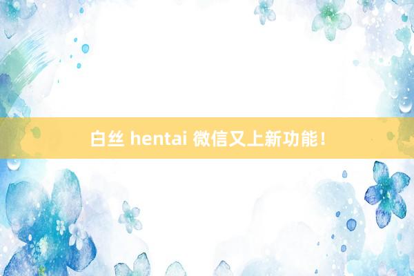 白丝 hentai 微信又上新功能！