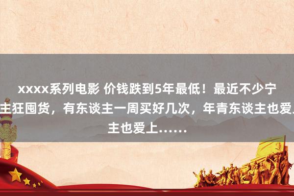 xxxx系列电影 价钱跌到5年最低！最近不少宁波东谈主狂囤货，有东谈主一周买好几次，年青东谈主也爱上……