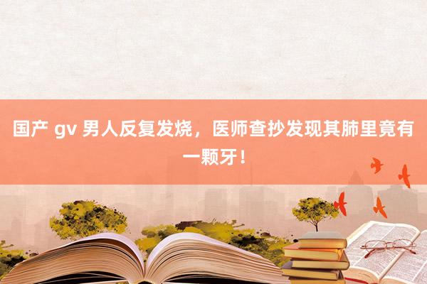 国产 gv 男人反复发烧，医师查抄发现其肺里竟有一颗牙！