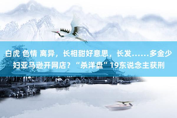 白虎 色情 离异，长相甜好意思，长发……多金少妇亚马逊开网店？“杀洋盘”19东说念主获刑