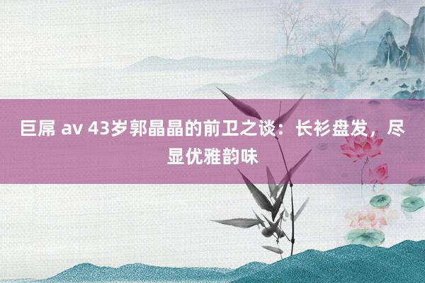 巨屌 av 43岁郭晶晶的前卫之谈：长衫盘发，尽显优雅韵味