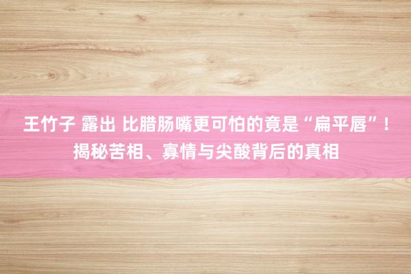 王竹子 露出 比腊肠嘴更可怕的竟是“扁平唇”！揭秘苦相、寡情与尖酸背后的真相