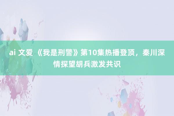 ai 文爱 《我是刑警》第10集热播登顶，秦川深情探望胡兵激发共识