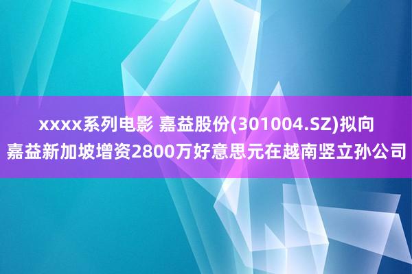 xxxx系列电影 嘉益股份(301004.SZ)拟向嘉益新加坡增资2800万好意思元在越南竖立孙公司