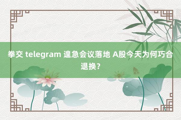 拳交 telegram 遑急会议落地 A股今天为何巧合退换？