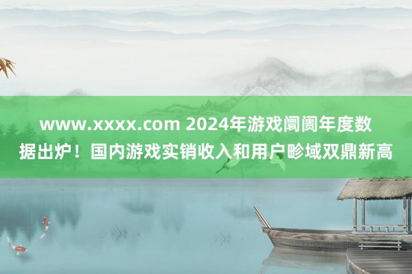 www.xxxx.com 2024年游戏阛阓年度数据出炉！国内游戏实销收入和用户畛域双鼎新高