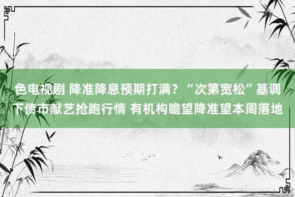 色电视剧 降准降息预期打满？“次第宽松”基调下债市献艺抢跑行情 有机构瞻望降准望本周落地