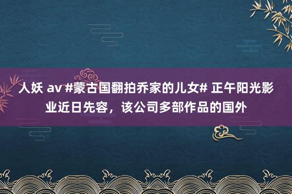 人妖 av #蒙古国翻拍乔家的儿女# 正午阳光影业近日先容，该公司多部作品的国外