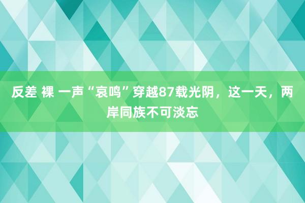 反差 裸 一声“哀鸣”穿越87载光阴，这一天，两岸同族不可淡忘