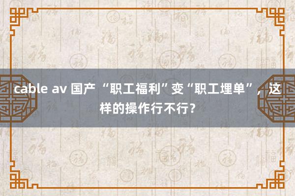 cable av 国产 “职工福利”变“职工埋单”，这样的操作行不行？