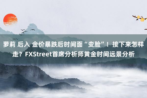 萝莉 后入 金价暴跌后时间面“变脸”！接下来怎样走？FXStreet首席分析师黄金时间远景分析