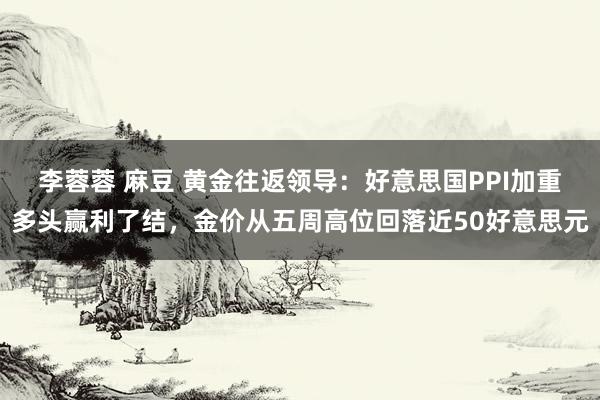 李蓉蓉 麻豆 黄金往返领导：好意思国PPI加重多头赢利了结，金价从五周高位回落近50好意思元