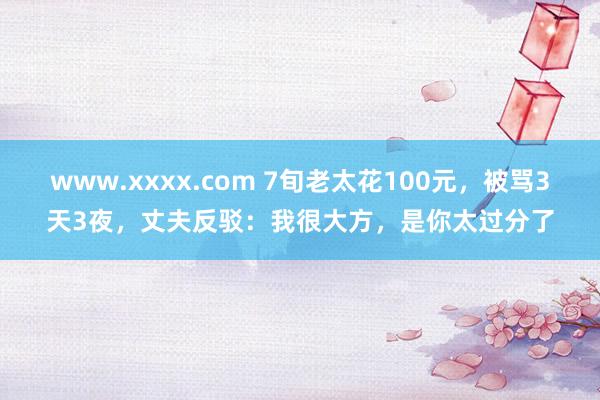 www.xxxx.com 7旬老太花100元，被骂3天3夜，丈夫反驳：我很大方，是你太过分了