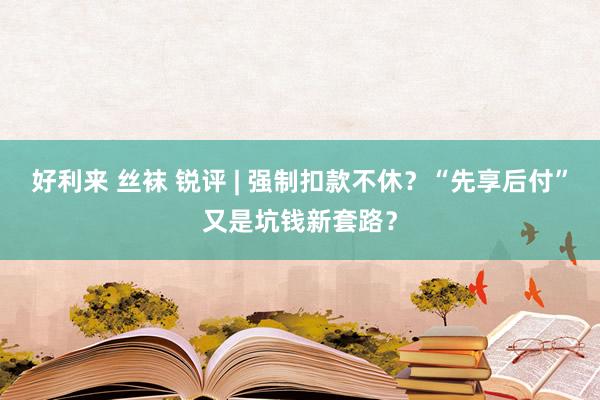 好利来 丝袜 锐评 | 强制扣款不休？“先享后付”又是坑钱新套路？