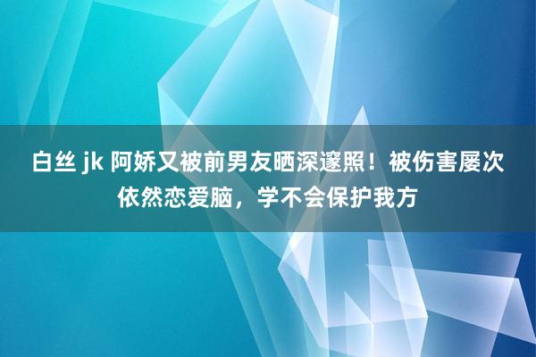 白丝 jk 阿娇又被前男友晒深邃照！被伤害屡次依然恋爱脑，学不会保护我方