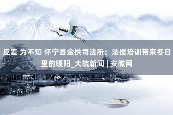 反差 为不知 怀宁县金拱司法所：法援培训带来冬日里的暖阳_大皖新闻 | 安徽网