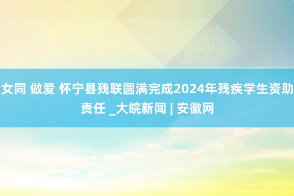 女同 做爱 怀宁县残联圆满完成2024年残疾学生资助责任 _大皖新闻 | 安徽网