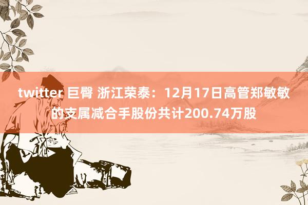 twitter 巨臀 浙江荣泰：12月17日高管郑敏敏的支属减合手股份共计200.74万股