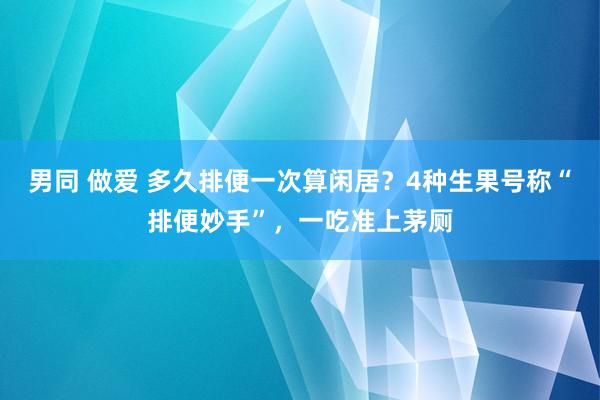 男同 做爱 多久排便一次算闲居？4种生果号称“排便妙手”，一吃准上茅厕