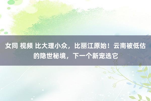 女同 视频 比大理小众，比丽江原始！云南被低估的隐世秘境，下一个新宠选它