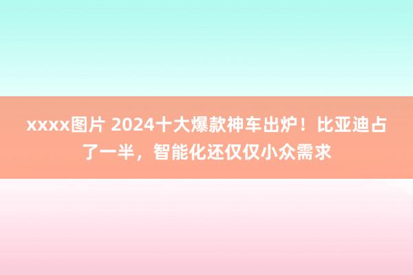 xxxx图片 2024十大爆款神车出炉！比亚迪占了一半，智能化还仅仅小众需求