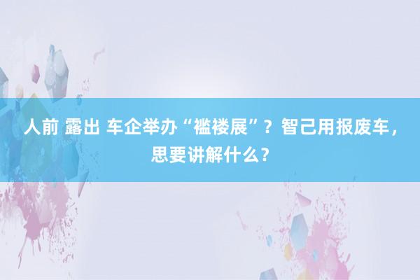 人前 露出 车企举办“褴褛展”？智己用报废车，思要讲解什么？