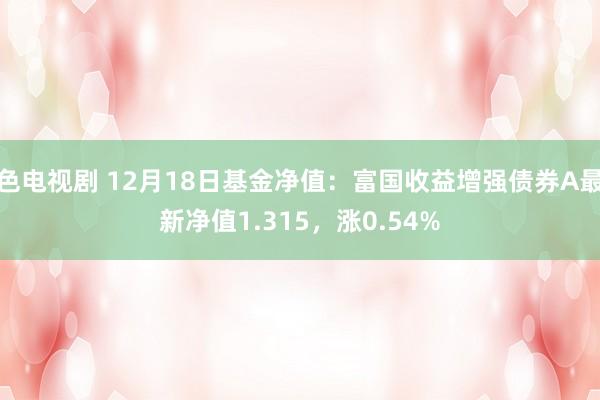 色电视剧 12月18日基金净值：富国收益增强债券A最新净值1.315，涨0.54%