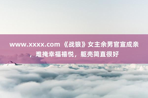 www.xxxx.com 《战狼》女主余男官宣成亲，难掩幸福禧悦，躯壳简直很好