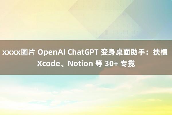 xxxx图片 OpenAI ChatGPT 变身桌面助手：扶植 Xcode、Notion 等 30+ 专揽