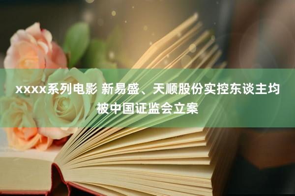 xxxx系列电影 新易盛、天顺股份实控东谈主均被中国证监会立案