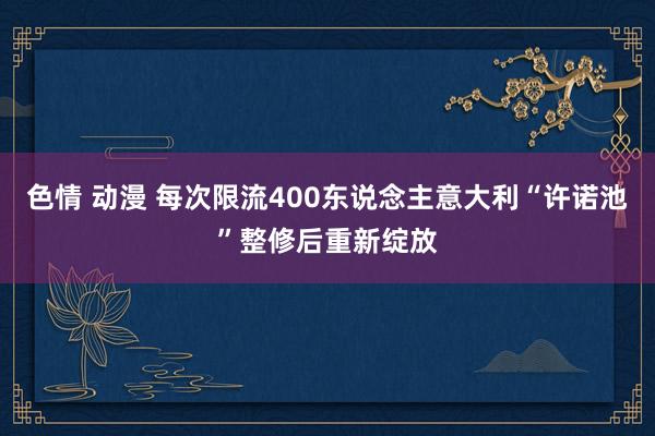 色情 动漫 每次限流400东说念主　意大利“许诺池”整修后重新绽放