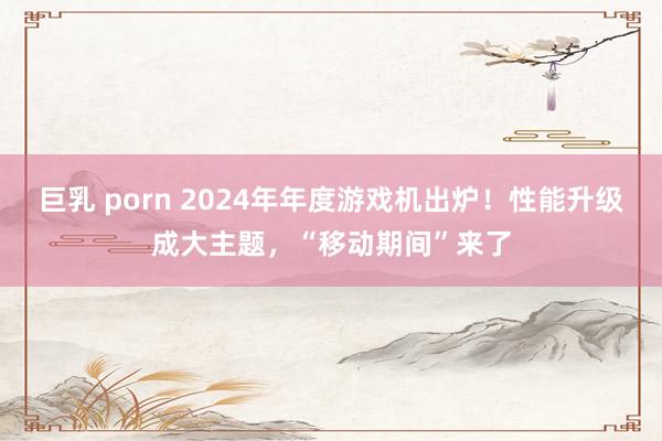 巨乳 porn 2024年年度游戏机出炉！性能升级成大主题，“移动期间”来了