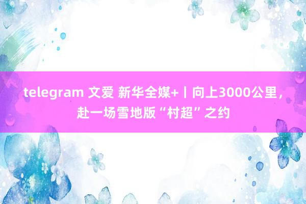 telegram 文爱 新华全媒+丨向上3000公里，赴一场雪地版“村超”之约