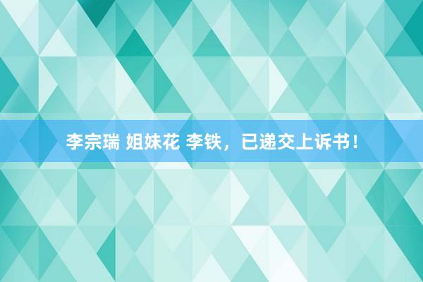 李宗瑞 姐妹花 李铁，已递交上诉书！