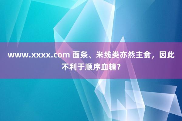 www.xxxx.com 面条、米线类亦然主食，因此不利于顺序血糖？