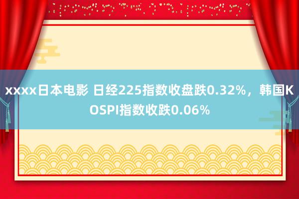 xxxx日本电影 日经225指数收盘跌0.32%，韩国KOSPI指数收跌0.06%