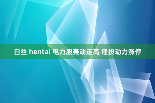 白丝 hentai 电力股轰动走高 建投动力涨停