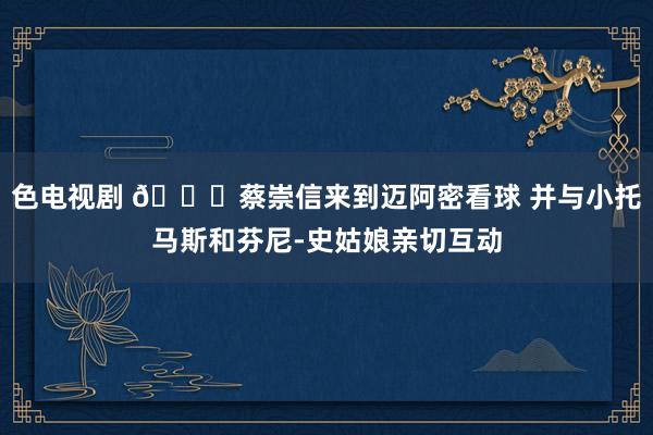 色电视剧 👀蔡崇信来到迈阿密看球 并与小托马斯和芬尼-史姑娘亲切互动