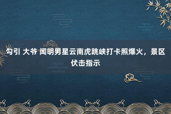 勾引 大爷 闻明男星云南虎跳峡打卡照爆火，景区伏击指示