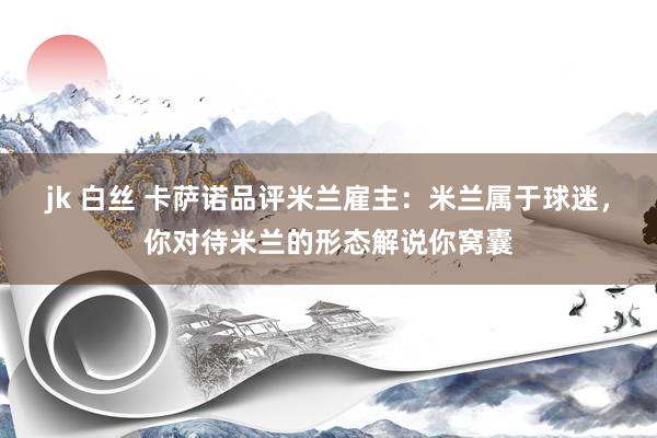 jk 白丝 卡萨诺品评米兰雇主：米兰属于球迷，你对待米兰的形态解说你窝囊